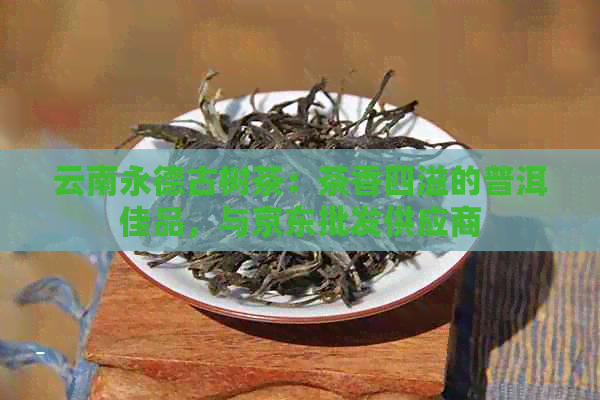 云南永德古树茶：茶香四溢的普洱佳品，与京东批发供应商