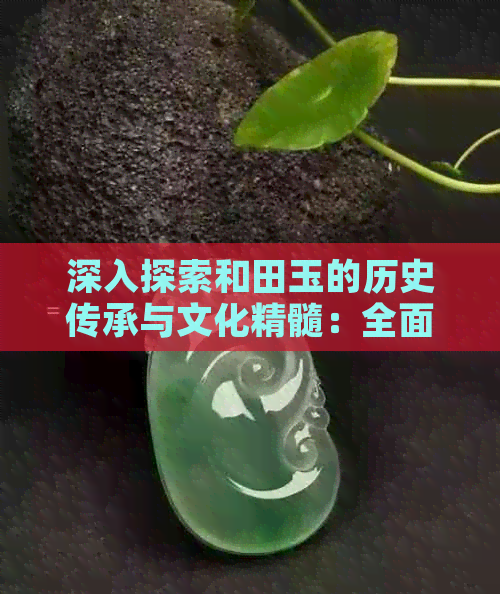 深入探索和田玉的历史传承与文化精髓：全面知识总结