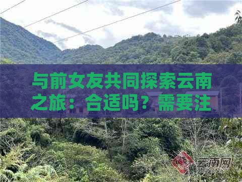 与前女友共同探索云南之旅：合适吗？需要注意什么？