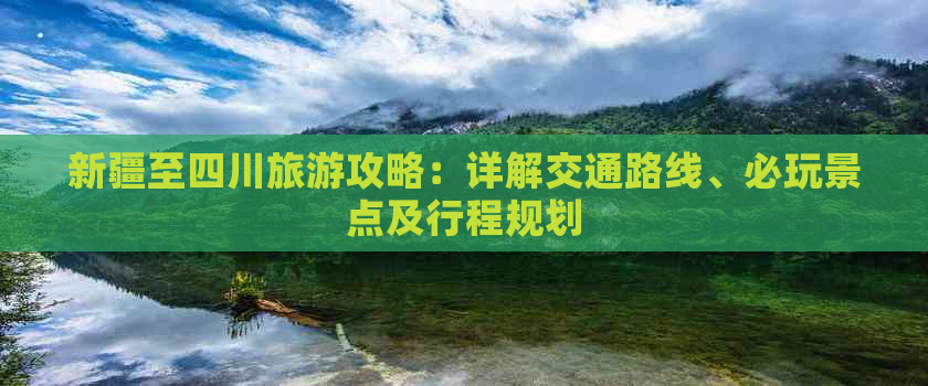 新疆至四川旅游攻略：详解交通路线、必玩景点及行程规划