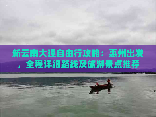 新云南大理自由行攻略：惠州出发，全程详细路线及旅游景点推荐