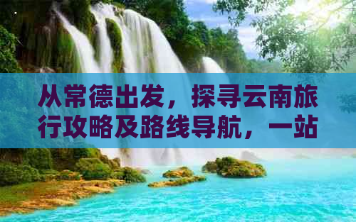 从常德出发，探寻云南旅行攻略及路线导航，一站式解决您的所有疑问和需求