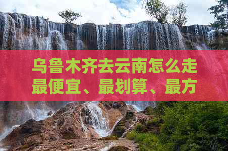 乌鲁木齐去云南怎么走更便宜、最划算、最方便、最快