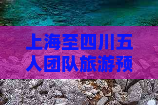 上海至四川五人团队旅游预算指南：详尽花费估算