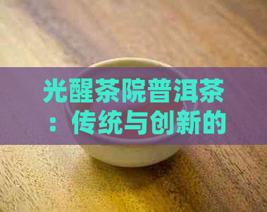 光醒茶院普洱茶：传统与创新的完美融合，让您体验非凡的味觉之旅