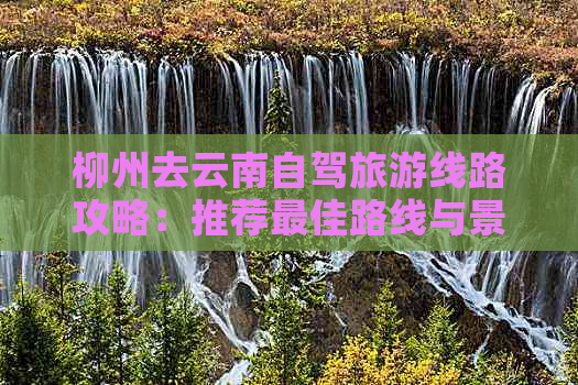 柳州去云南自驾旅游线路攻略：推荐更佳路线与景点，轻松规划行程！