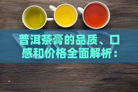 普洱茶膏的品质、口感和价格全面解析：如何选择合适的普洱茶膏，了解市场价