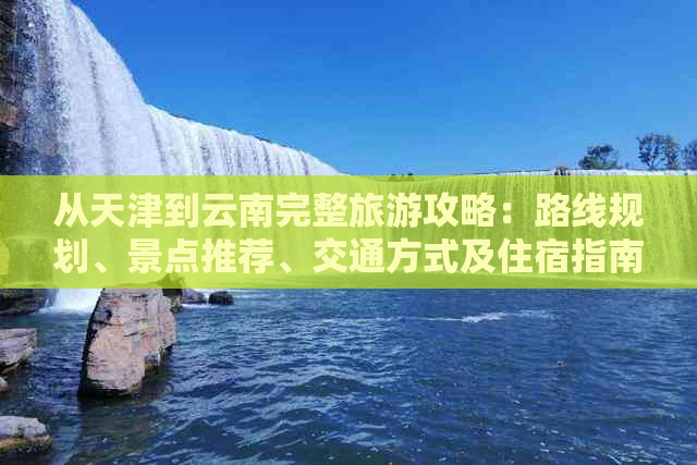 从天津到云南完整旅游攻略：路线规划、景点推荐、交通方式及住宿指南