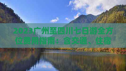 2023广州至四川七日游全方位费用指南：含交通、住宿、景点门票及餐饮预算