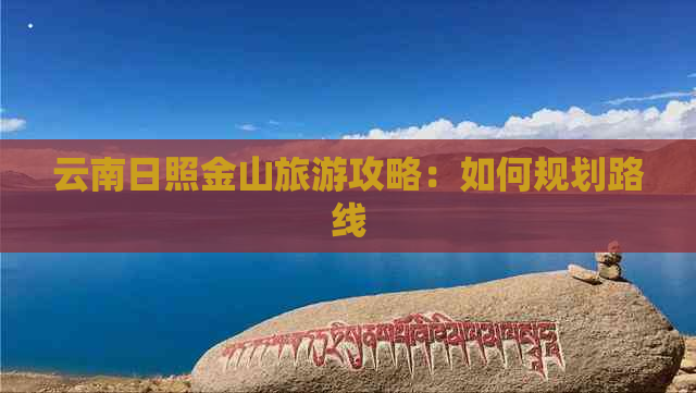 云南日照金山旅游攻略：如何规划路线