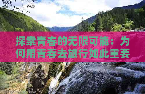 探索青春的无限可能：为何用青春去旅行如此重要？