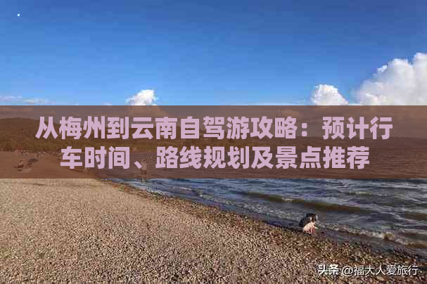 从梅州到云南自驾游攻略：预计行车时间、路线规划及景点推荐