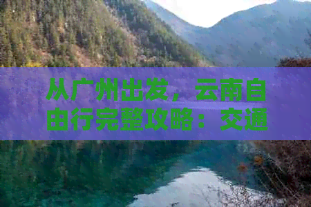 从广州出发，云南自由行完整攻略：交通、住宿、景点、美食一网打尽！