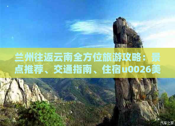 兰州往返云南全方位旅游攻略：景点推荐、交通指南、住宿u0026美食全解析