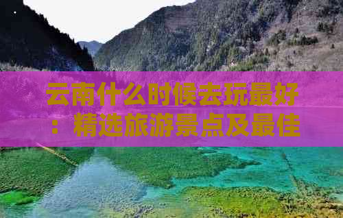 云南什么时候去玩更好：精选旅游景点及更佳季节