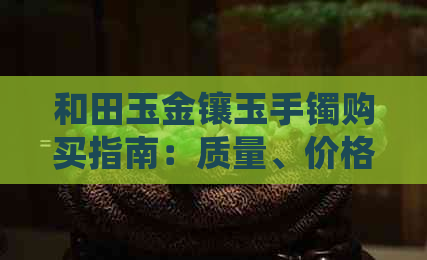 和田玉金镶玉手镯购买指南：质量、价格、款式等全方位解析，是否值得购买？