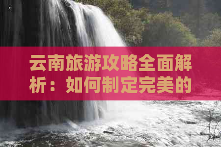 云南旅游攻略全面解析：如何制定完美的行程、预算、住宿以及景点推荐