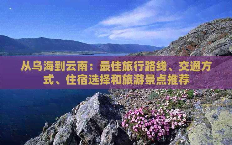 从乌海到云南：更佳旅行路线、交通方式、住宿选择和旅游景点推荐