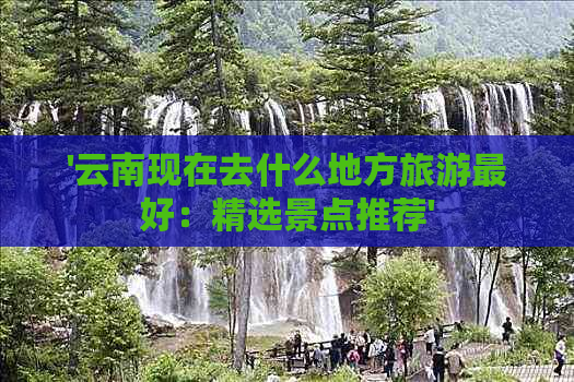 '云南现在去什么地方旅游更好：精选景点推荐'