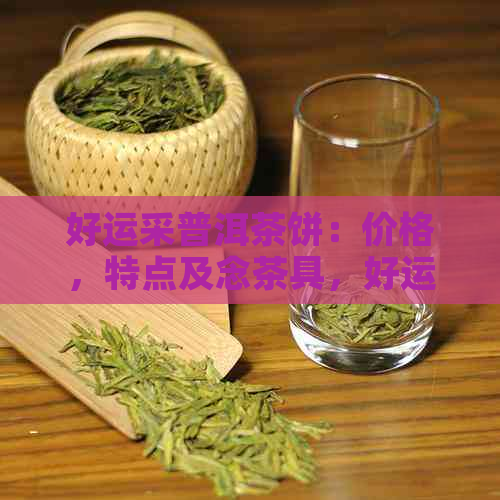 好运采普洱茶饼：价格，特点及念茶具，好运一生旺连连