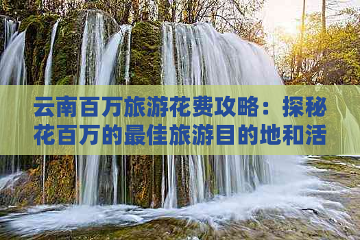 云南百万旅游花费攻略：探秘花百万的更佳旅游目的地和活动，享受难忘旅程