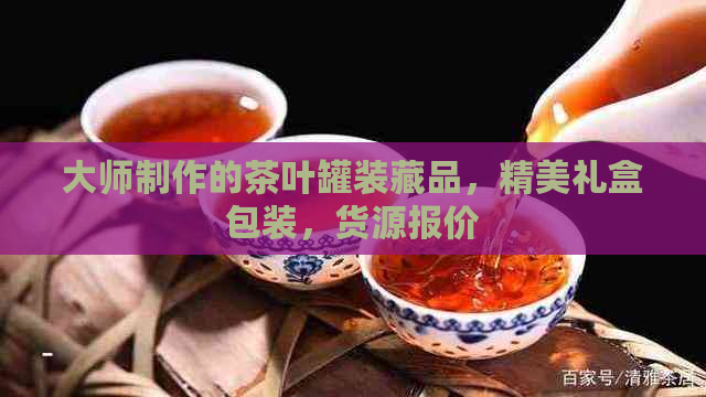 大师制作的茶叶罐装藏品，精美礼盒包装，货源报价