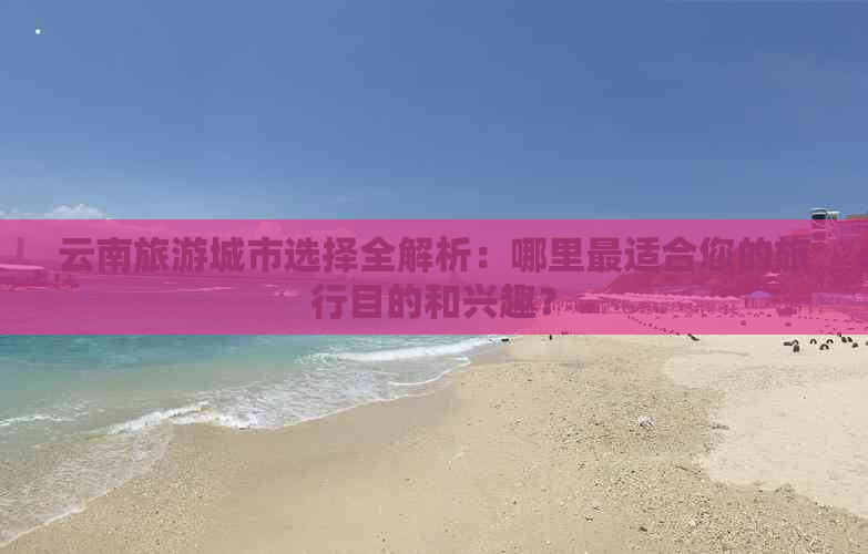 云南旅游城市选择全解析：哪里最适合您的旅行目的和兴趣？