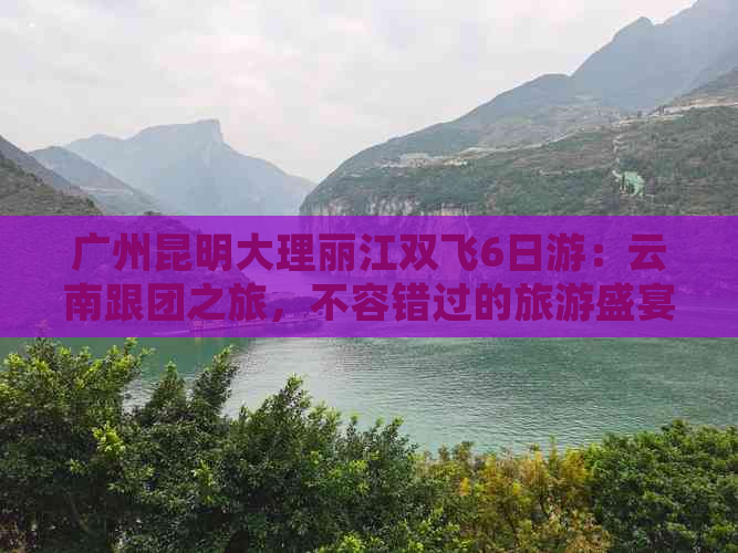 广州昆明大理丽江双飞6日游：云南跟团之旅，不容错过的旅游盛宴