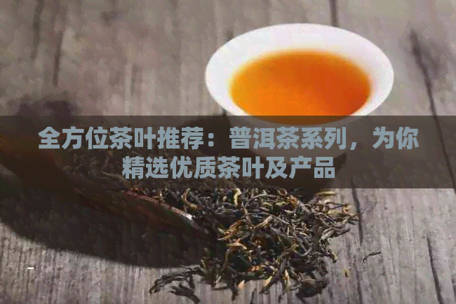 全方位茶叶推荐：普洱茶系列，为你精选优质茶叶及产品