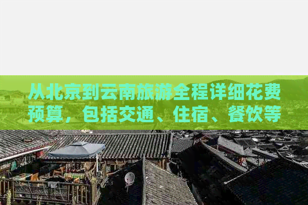 从北京到云南旅游全程详细花费预算，包括交通、住宿、餐饮等各项费用