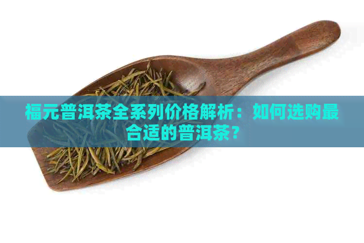 福元普洱茶全系列价格解析：如何选购最合适的普洱茶？