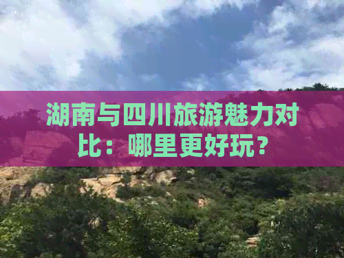 湖南与四川旅游魅力对比：哪里更好玩？