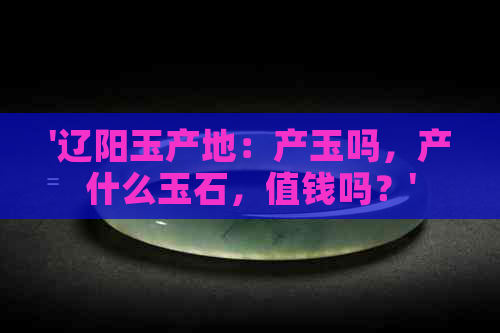 '辽阳玉产地：产玉吗，产什么玉石，值钱吗？'