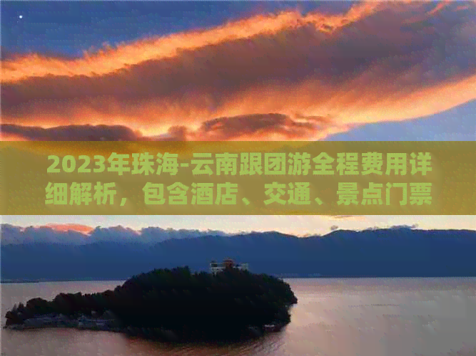 2023年珠海-云南跟团游全程费用详细解析，包含酒店、交通、景点门票等项目