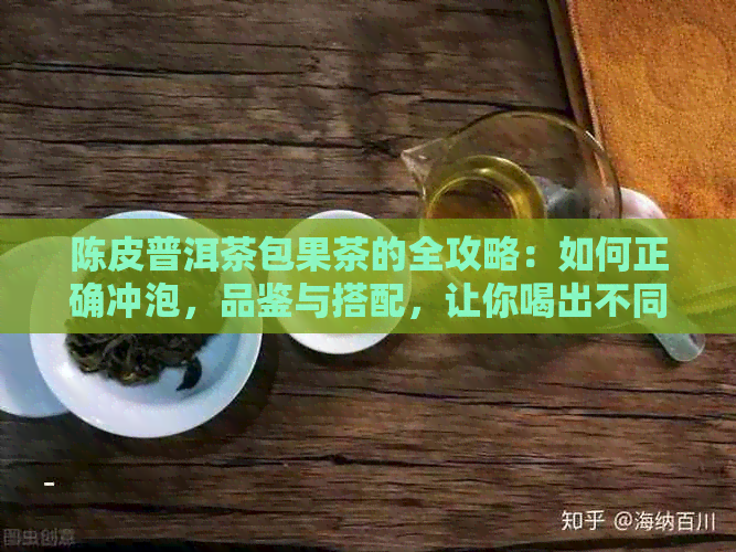 陈皮普洱茶包果茶的全攻略：如何正确冲泡，品鉴与搭配，让你喝出不同风味！