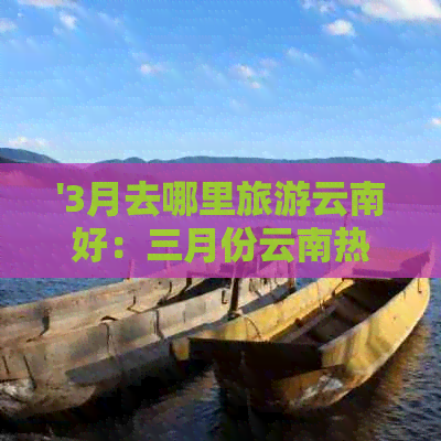 '3月去哪里旅游云南好：三月份云南热门景点推荐，避开人潮尽享美景！'