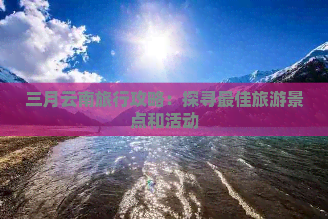 三月云南旅行攻略：探寻更佳旅游景点和活动