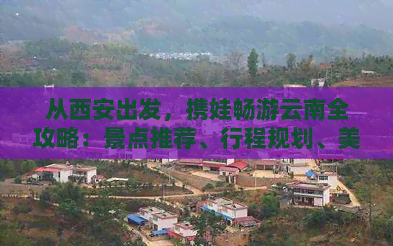 从西安出发，携娃畅游云南全攻略：景点推荐、行程规划、美食体验一应俱全