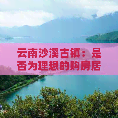 云南沙溪古镇：是否为理想的购房居住之地？探讨其优点、缺点及投资前景