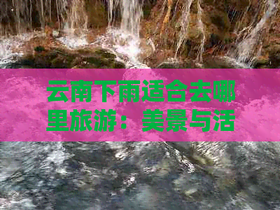 云南下雨适合去哪里旅游：美景与活动的完美结合