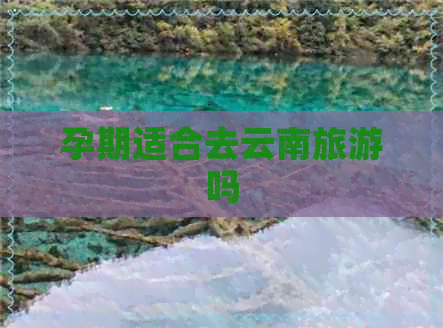 孕期适合去云南旅游吗