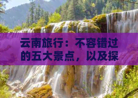 云南旅行：不容错过的五大景点，以及探秘当地特色文化之旅