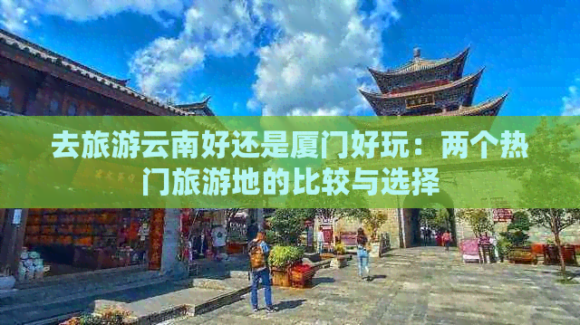 去旅游云南好还是厦门好玩：两个热门旅游地的比较与选择