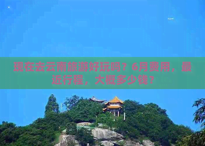 现在去云南旅游好玩吗？6月费用，最近行程，大概多少钱？