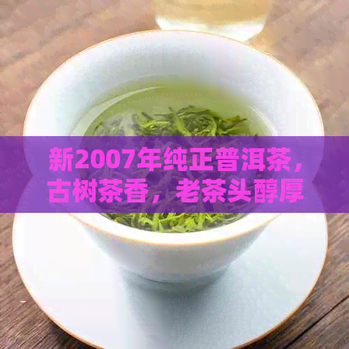 新2007年纯正普洱茶，古树茶香，老茶头醇厚口感，收藏家必备佳品