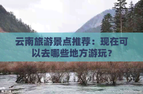 云南旅游景点推荐：现在可以去哪些地方游玩？