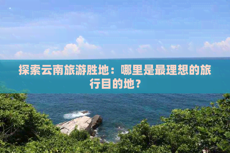 探索云南旅游胜地：哪里是最理想的旅行目的地？