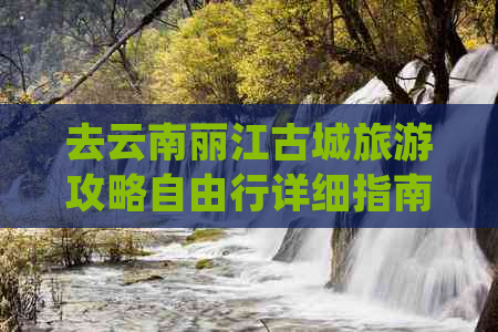 去云南丽江古城旅游攻略自由行详细指南：景点与路线推荐