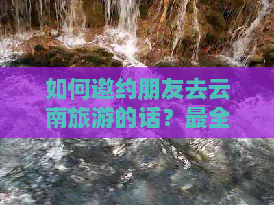 如何邀约朋友去云南旅游的话？最全邀约攻略！