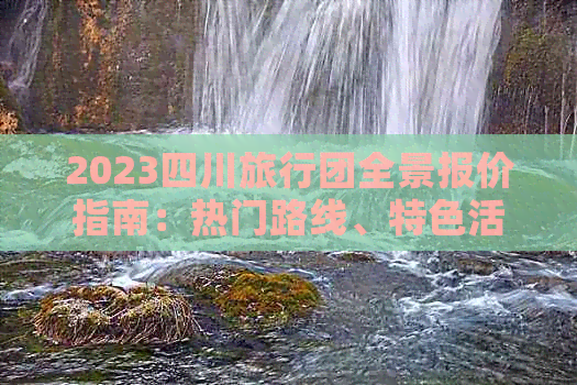 2023四川旅行团全景报价指南：热门路线、特色活动、住宿餐饮全解析